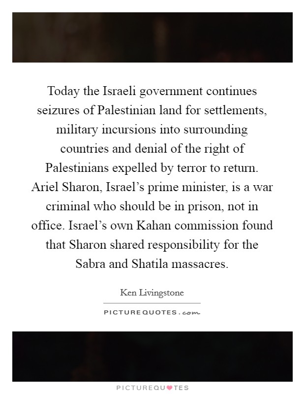 Today the Israeli government continues seizures of Palestinian land for settlements, military incursions into surrounding countries and denial of the right of Palestinians expelled by terror to return. Ariel Sharon, Israel's prime minister, is a war criminal who should be in prison, not in office. Israel's own Kahan commission found that Sharon shared responsibility for the Sabra and Shatila massacres Picture Quote #1