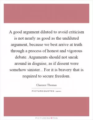 A good argument diluted to avoid criticism is not nearly as good as the undiluted argument, because we best arrive at truth through a process of honest and vigorous debate. Arguments should not sneak around in disguise, as if dissent were somehow sinister... For it is bravery that is required to secure freedom Picture Quote #1