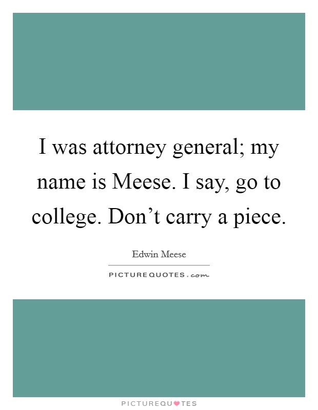 I was attorney general; my name is Meese. I say, go to college. Don't carry a piece Picture Quote #1