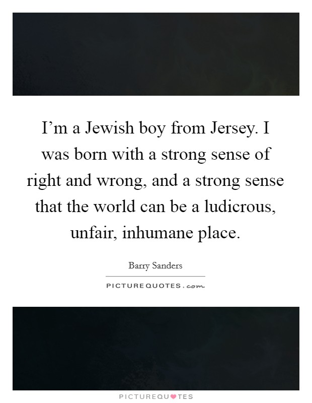 I'm a Jewish boy from Jersey. I was born with a strong sense of right and wrong, and a strong sense that the world can be a ludicrous, unfair, inhumane place Picture Quote #1