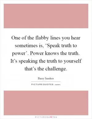 One of the flabby lines you hear sometimes is, ‘Speak truth to power’. Power knows the truth. It’s speaking the truth to yourself that’s the challenge Picture Quote #1