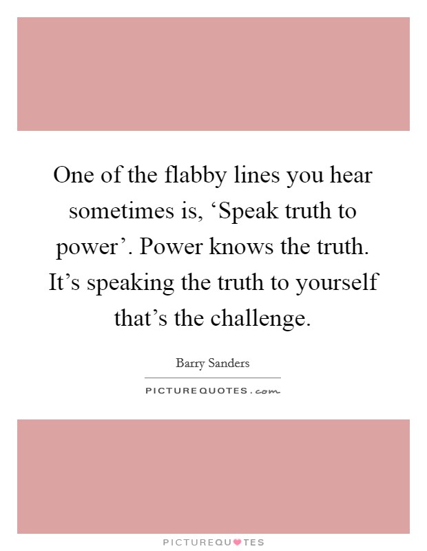 One of the flabby lines you hear sometimes is, ‘Speak truth to power'. Power knows the truth. It's speaking the truth to yourself that's the challenge Picture Quote #1
