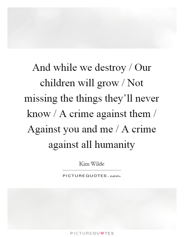 And while we destroy / Our children will grow / Not missing the things they'll never know / A crime against them / Against you and me / A crime against all humanity Picture Quote #1