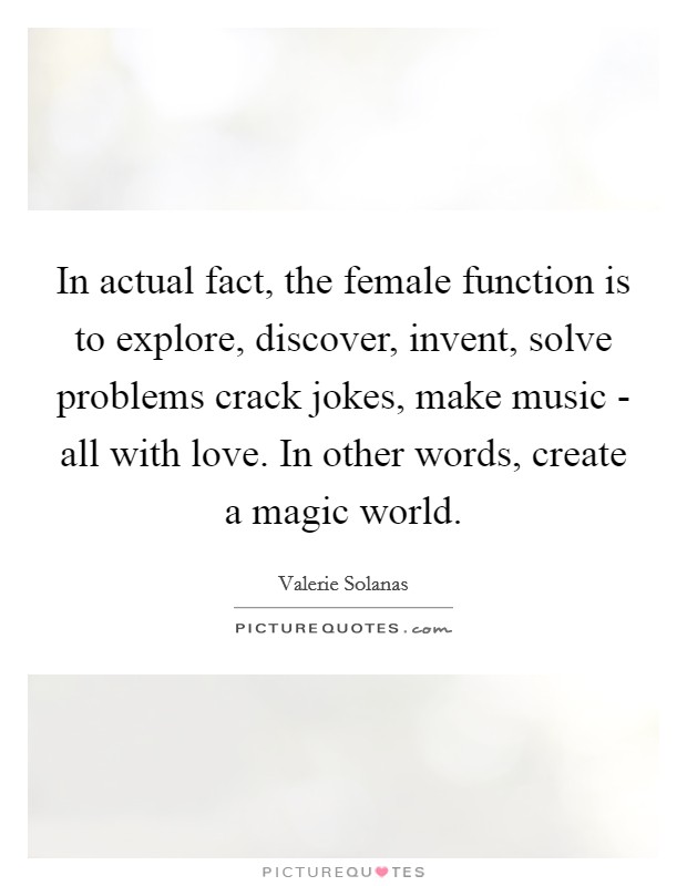 In actual fact, the female function is to explore, discover, invent, solve problems crack jokes, make music - all with love. In other words, create a magic world Picture Quote #1