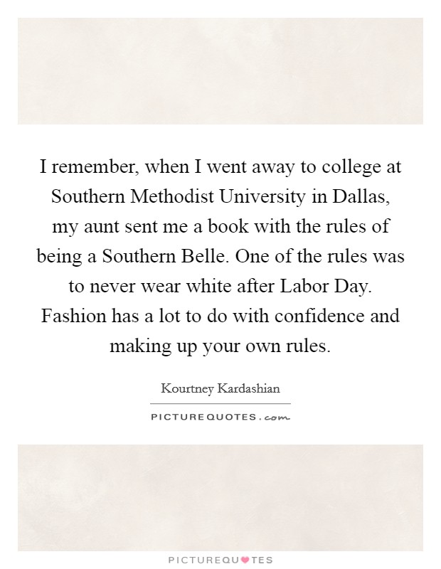 I remember, when I went away to college at Southern Methodist University in Dallas, my aunt sent me a book with the rules of being a Southern Belle. One of the rules was to never wear white after Labor Day. Fashion has a lot to do with confidence and making up your own rules Picture Quote #1