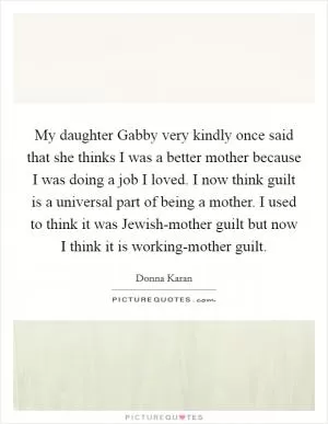 My daughter Gabby very kindly once said that she thinks I was a better mother because I was doing a job I loved. I now think guilt is a universal part of being a mother. I used to think it was Jewish-mother guilt but now I think it is working-mother guilt Picture Quote #1