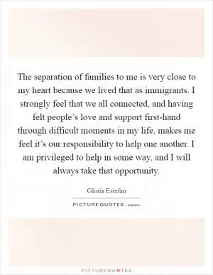 The separation of families to me is very close to my heart because we lived that as immigrants. I strongly feel that we all connected, and having felt people’s love and support first-hand through difficult moments in my life, makes me feel it’s our responsibility to help one another. I am privileged to help in some way, and I will always take that opportunity Picture Quote #1