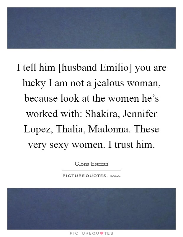 I tell him [husband Emilio] you are lucky I am not a jealous woman, because look at the women he's worked with: Shakira, Jennifer Lopez, Thalia, Madonna. These very sexy women. I trust him Picture Quote #1