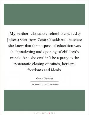 [My mother] closed the school the next day [after a visit from Castro’s soldiers], because she knew that the purpose of education was the broadening and opening of children’s minds. And she couldn’t be a party to the systematic closing of minds, borders, freedoms and ideals Picture Quote #1