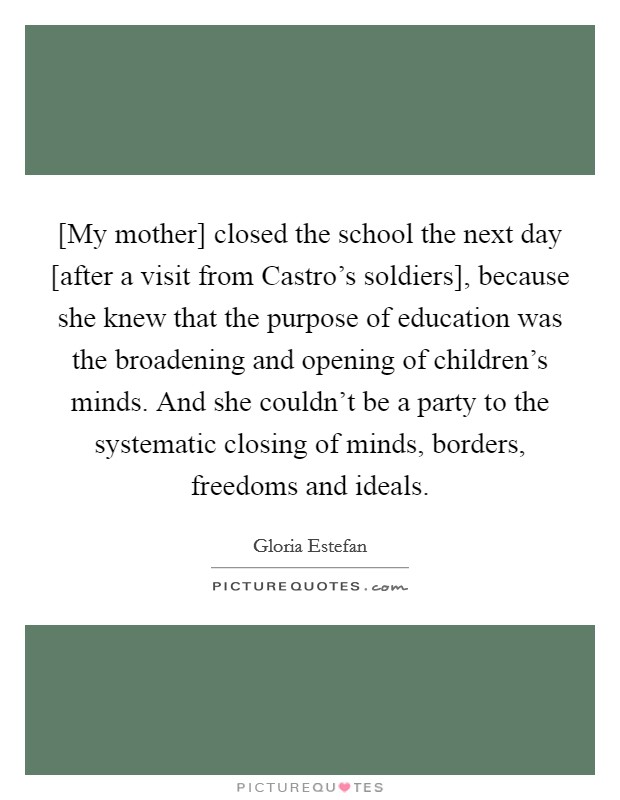 [My mother] closed the school the next day [after a visit from Castro's soldiers], because she knew that the purpose of education was the broadening and opening of children's minds. And she couldn't be a party to the systematic closing of minds, borders, freedoms and ideals Picture Quote #1