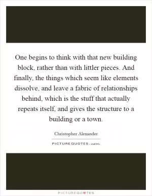 One begins to think with that new building block, rather than with littler pieces. And finally, the things which seem like elements dissolve, and leave a fabric of relationships behind, which is the stuff that actually repeats itself, and gives the structure to a building or a town Picture Quote #1