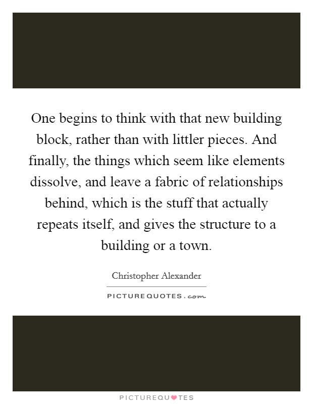One begins to think with that new building block, rather than with littler pieces. And finally, the things which seem like elements dissolve, and leave a fabric of relationships behind, which is the stuff that actually repeats itself, and gives the structure to a building or a town Picture Quote #1