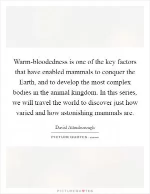 Warm-bloodedness is one of the key factors that have enabled mammals to conquer the Earth, and to develop the most complex bodies in the animal kingdom. In this series, we will travel the world to discover just how varied and how astonishing mammals are Picture Quote #1