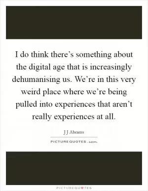 I do think there’s something about the digital age that is increasingly dehumanising us. We’re in this very weird place where we’re being pulled into experiences that aren’t really experiences at all Picture Quote #1