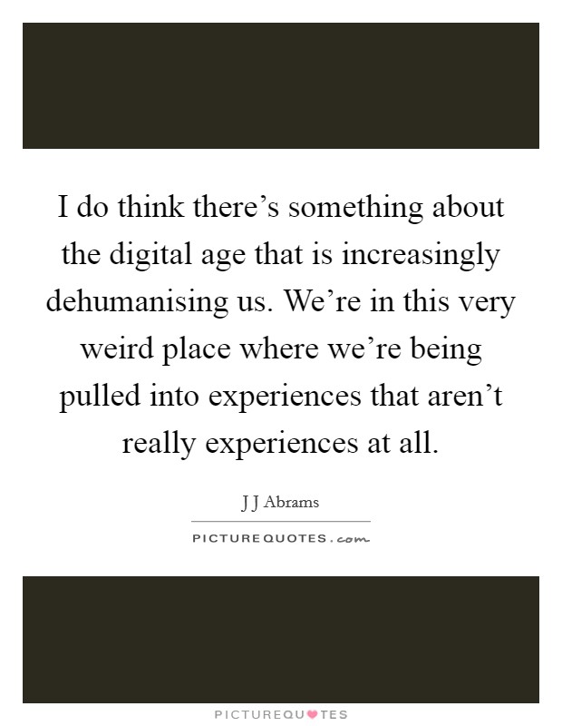 I do think there's something about the digital age that is increasingly dehumanising us. We're in this very weird place where we're being pulled into experiences that aren't really experiences at all Picture Quote #1