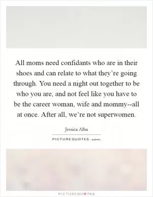 All moms need confidants who are in their shoes and can relate to what they’re going through. You need a night out together to be who you are, and not feel like you have to be the career woman, wife and mommy--all at once. After all, we’re not superwomen Picture Quote #1