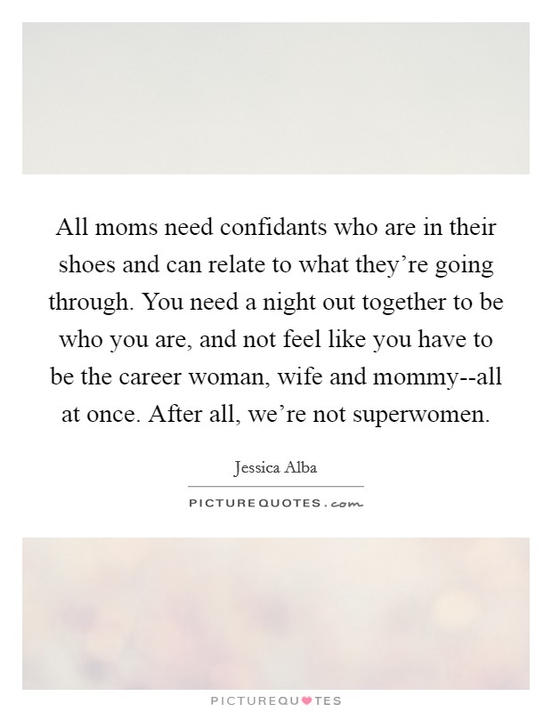 All moms need confidants who are in their shoes and can relate to what they're going through. You need a night out together to be who you are, and not feel like you have to be the career woman, wife and mommy--all at once. After all, we're not superwomen Picture Quote #1