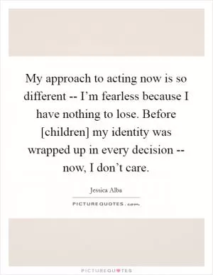 My approach to acting now is so different -- I’m fearless because I have nothing to lose. Before [children] my identity was wrapped up in every decision -- now, I don’t care Picture Quote #1