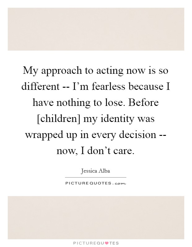 My approach to acting now is so different -- I'm fearless because I have nothing to lose. Before [children] my identity was wrapped up in every decision -- now, I don't care Picture Quote #1