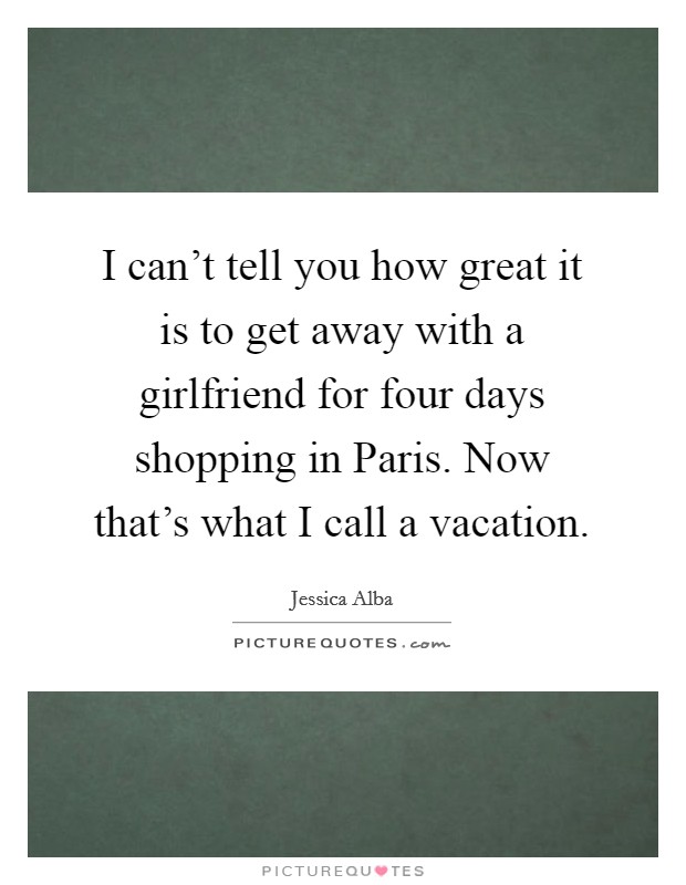 I can't tell you how great it is to get away with a girlfriend for four days shopping in Paris. Now that's what I call a vacation Picture Quote #1