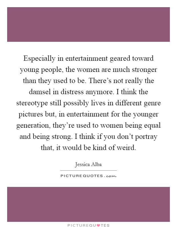 Especially in entertainment geared toward young people, the women are much stronger than they used to be. There's not really the damsel in distress anymore. I think the stereotype still possibly lives in different genre pictures but, in entertainment for the younger generation, they're used to women being equal and being strong. I think if you don't portray that, it would be kind of weird Picture Quote #1
