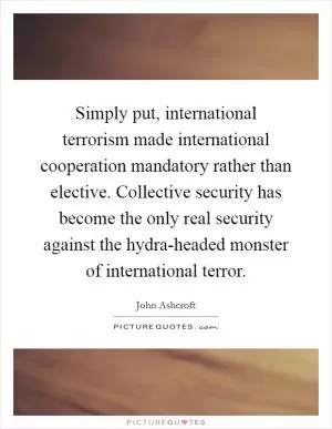 Simply put, international terrorism made international cooperation mandatory rather than elective. Collective security has become the only real security against the hydra-headed monster of international terror Picture Quote #1