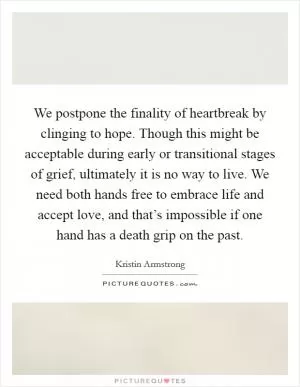 We postpone the finality of heartbreak by clinging to hope. Though this might be acceptable during early or transitional stages of grief, ultimately it is no way to live. We need both hands free to embrace life and accept love, and that’s impossible if one hand has a death grip on the past Picture Quote #1