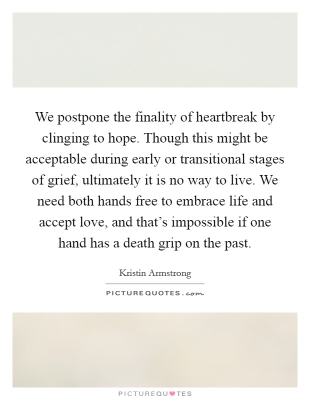 We postpone the finality of heartbreak by clinging to hope. Though this might be acceptable during early or transitional stages of grief, ultimately it is no way to live. We need both hands free to embrace life and accept love, and that's impossible if one hand has a death grip on the past Picture Quote #1