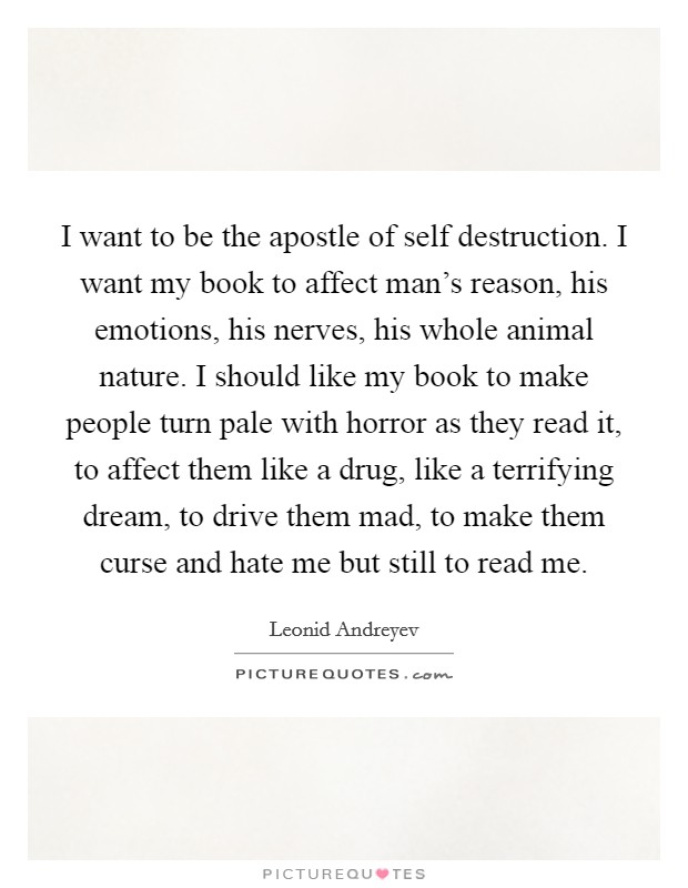 I want to be the apostle of self destruction. I want my book to affect man's reason, his emotions, his nerves, his whole animal nature. I should like my book to make people turn pale with horror as they read it, to affect them like a drug, like a terrifying dream, to drive them mad, to make them curse and hate me but still to read me Picture Quote #1