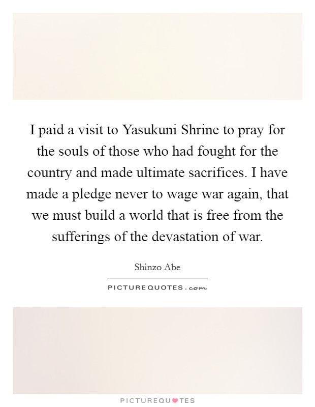 I paid a visit to Yasukuni Shrine to pray for the souls of those who had fought for the country and made ultimate sacrifices. I have made a pledge never to wage war again, that we must build a world that is free from the sufferings of the devastation of war Picture Quote #1