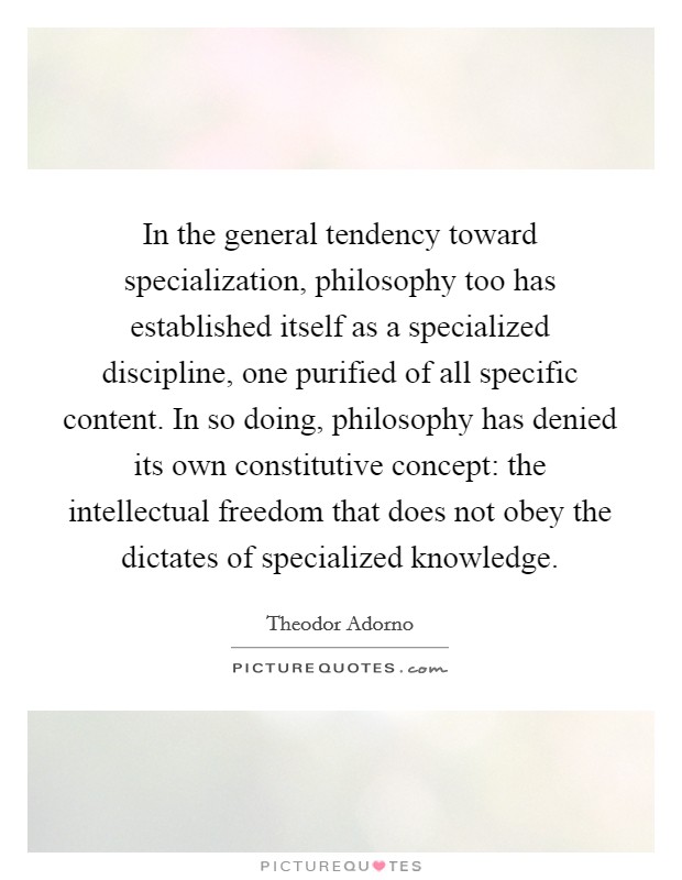 In the general tendency toward specialization, philosophy too has established itself as a specialized discipline, one purified of all specific content. In so doing, philosophy has denied its own constitutive concept: the intellectual freedom that does not obey the dictates of specialized knowledge Picture Quote #1
