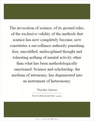 The invocation of science, of its ground rules, of the exclusive validity of the methods that science has now completely become, now constitutes a surveillance authority punishing free, uncoddled, undisciplined thought and tolerating nothing of mental activity other than what has been methodologically sanctioned. Science and scholarship, the medium of autonomy, has degenerated into an instrument of heteronomy Picture Quote #1