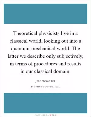 Theoretical physicists live in a classical world, looking out into a quantum-mechanical world. The latter we describe only subjectively, in terms of procedures and results in our classical domain Picture Quote #1
