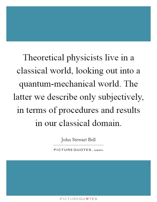 Theoretical physicists live in a classical world, looking out into a quantum-mechanical world. The latter we describe only subjectively, in terms of procedures and results in our classical domain Picture Quote #1