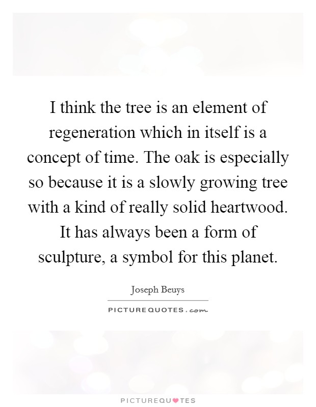 I think the tree is an element of regeneration which in itself is a concept of time. The oak is especially so because it is a slowly growing tree with a kind of really solid heartwood. It has always been a form of sculpture, a symbol for this planet Picture Quote #1