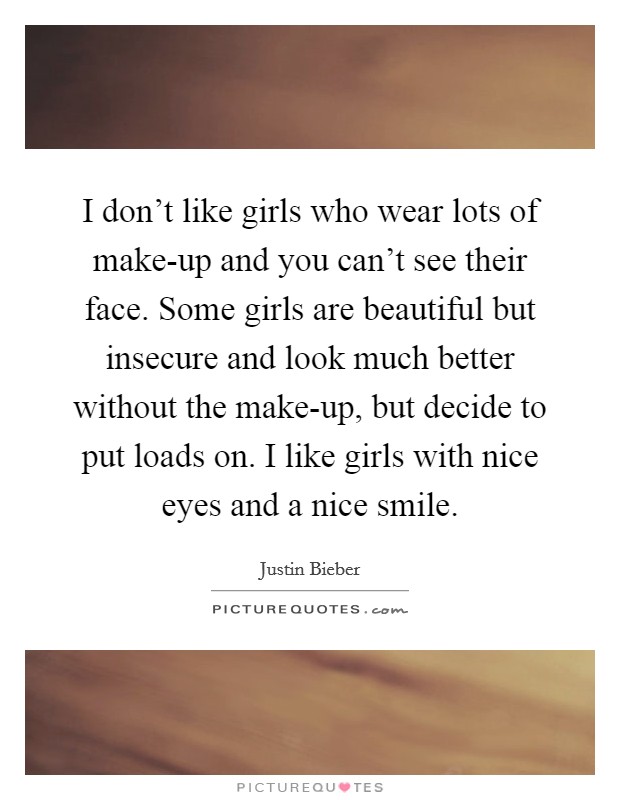 I don't like girls who wear lots of make-up and you can't see their face. Some girls are beautiful but insecure and look much better without the make-up, but decide to put loads on. I like girls with nice eyes and a nice smile Picture Quote #1