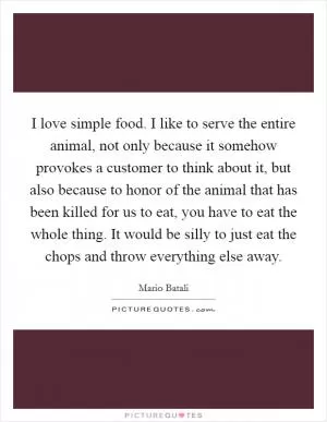I love simple food. I like to serve the entire animal, not only because it somehow provokes a customer to think about it, but also because to honor of the animal that has been killed for us to eat, you have to eat the whole thing. It would be silly to just eat the chops and throw everything else away Picture Quote #1