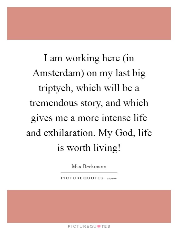 I am working here (in Amsterdam) on my last big triptych, which will be a tremendous story, and which gives me a more intense life and exhilaration. My God, life is worth living! Picture Quote #1