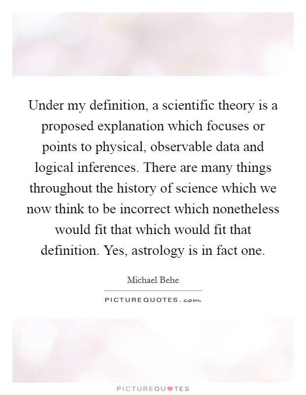 Under my definition, a scientific theory is a proposed explanation which focuses or points to physical, observable data and logical inferences. There are many things throughout the history of science which we now think to be incorrect which nonetheless would fit that which would fit that definition. Yes, astrology is in fact one Picture Quote #1