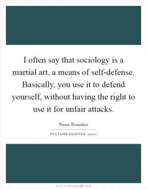 I often say that sociology is a martial art, a means of self-defense. Basically, you use it to defend yourself, without having the right to use it for unfair attacks Picture Quote #1
