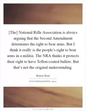 [The] National Rifle Association is always arguing that the Second Amendment determines the right to bear arms. But I think it really is the people’s right to bear arms in a militia. The NRA thinks it protects their right to have Teflon-coated bullets. But that’s not the original understanding Picture Quote #1