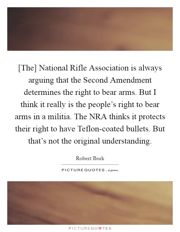 [The] National Rifle Association is always arguing that the Second Amendment determines the right to bear arms. But I think it really is the people's right to bear arms in a militia. The NRA thinks it protects their right to have Teflon-coated bullets. But that's not the original understanding Picture Quote #1