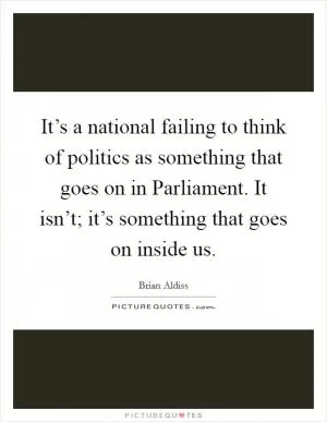 It’s a national failing to think of politics as something that goes on in Parliament. It isn’t; it’s something that goes on inside us Picture Quote #1