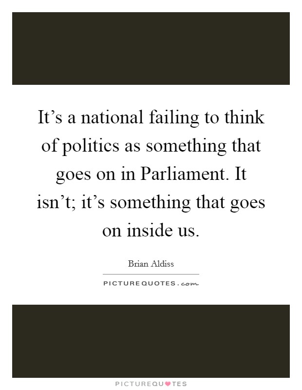 It's a national failing to think of politics as something that goes on in Parliament. It isn't; it's something that goes on inside us Picture Quote #1