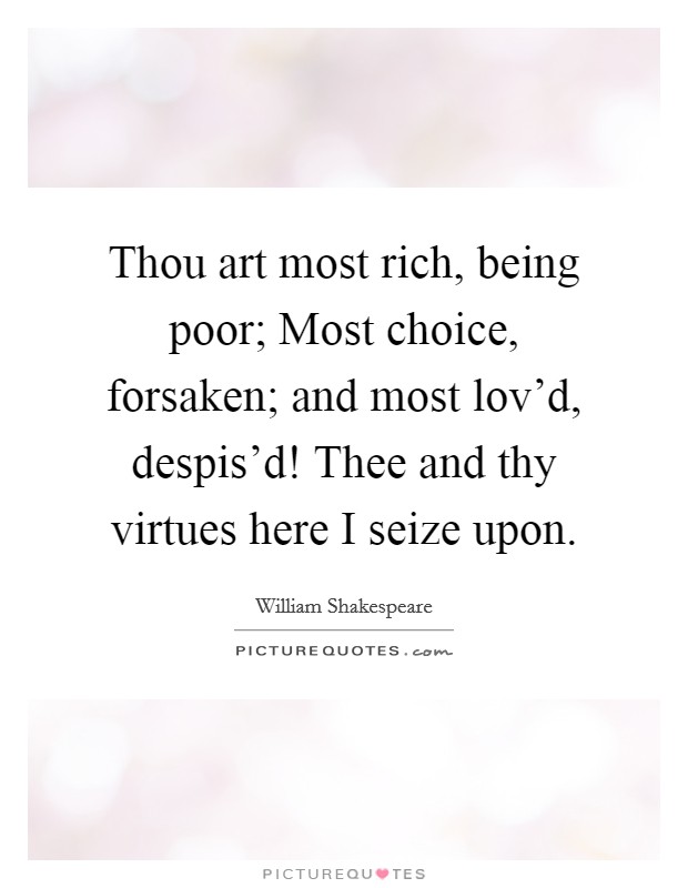 Thou art most rich, being poor; Most choice, forsaken; and most lov'd, despis'd! Thee and thy virtues here I seize upon Picture Quote #1