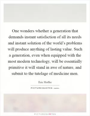 One wonders whether a generation that demands instant satisfaction of all its needs and instant solution of the world’s problems will produce anything of lasting value. Such a generation, even when equipped with the most modern technology, will be essentially primitive it will stand in awe of nature, and submit to the tutelage of medicine men Picture Quote #1