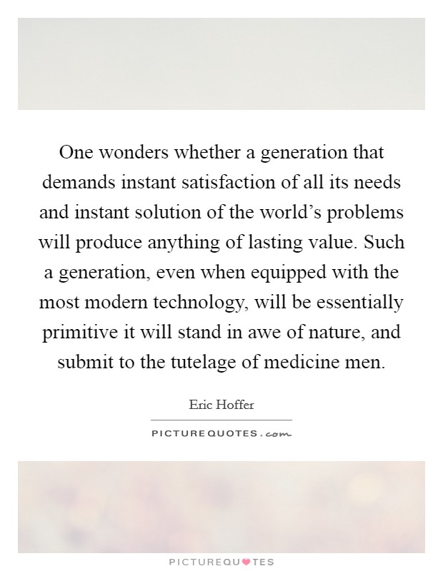 One wonders whether a generation that demands instant satisfaction of all its needs and instant solution of the world's problems will produce anything of lasting value. Such a generation, even when equipped with the most modern technology, will be essentially primitive it will stand in awe of nature, and submit to the tutelage of medicine men Picture Quote #1