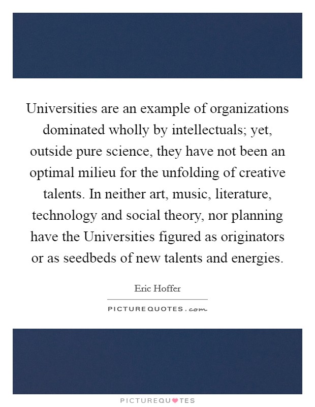 Universities are an example of organizations dominated wholly by intellectuals; yet, outside pure science, they have not been an optimal milieu for the unfolding of creative talents. In neither art, music, literature, technology and social theory, nor planning have the Universities figured as originators or as seedbeds of new talents and energies Picture Quote #1