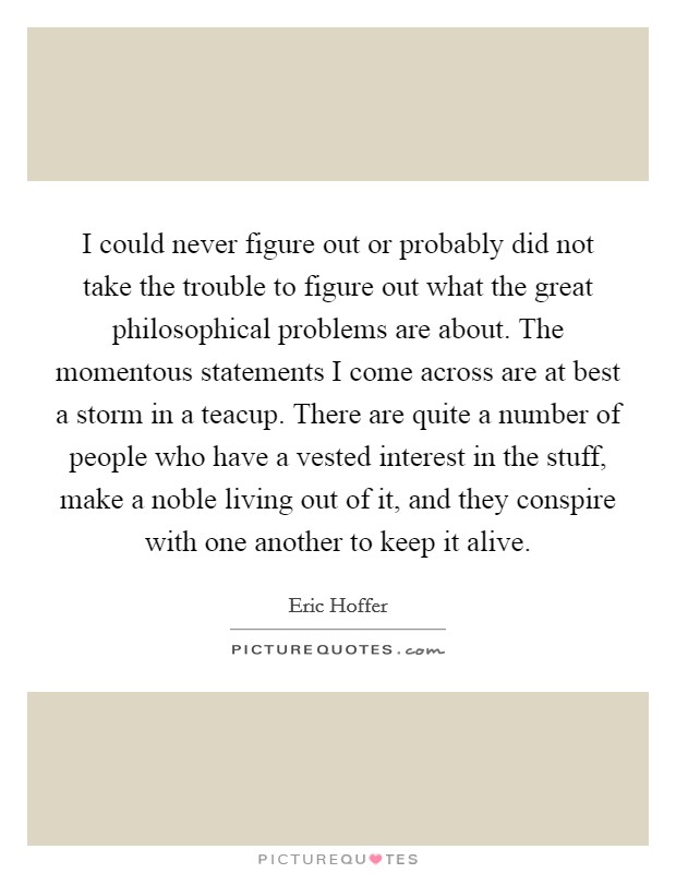 I could never figure out or probably did not take the trouble to figure out what the great philosophical problems are about. The momentous statements I come across are at best a storm in a teacup. There are quite a number of people who have a vested interest in the stuff, make a noble living out of it, and they conspire with one another to keep it alive Picture Quote #1