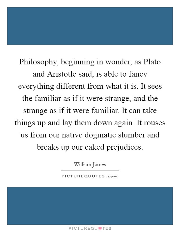 Philosophy, beginning in wonder, as Plato and Aristotle said, is able to fancy everything different from what it is. It sees the familiar as if it were strange, and the strange as if it were familiar. It can take things up and lay them down again. It rouses us from our native dogmatic slumber and breaks up our caked prejudices Picture Quote #1